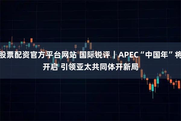 股票配资官方平台网站 国际锐评｜APEC“中国年”将开启 引领亚太共同体开新局