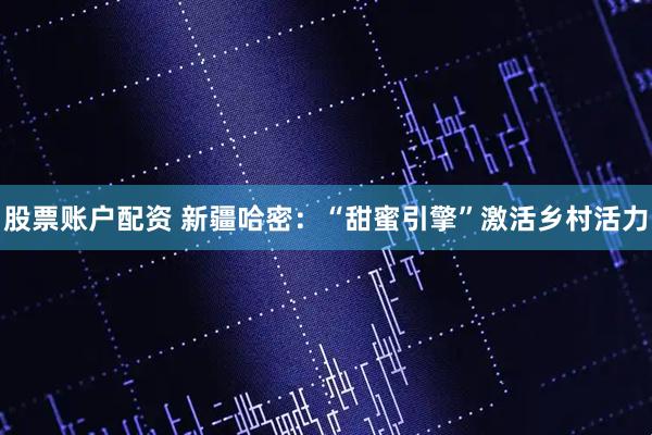 股票账户配资 新疆哈密:“甜蜜引擎”激活乡村活力