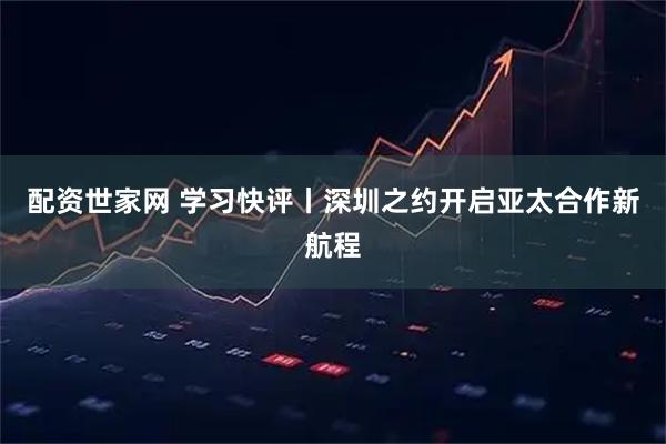 配资世家网 学习快评丨深圳之约开启亚太合作新航程