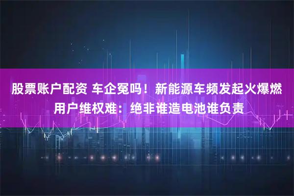 股票账户配资 车企冤吗!新能源车频发起火爆燃 用户维权难:绝非谁造电池谁负责