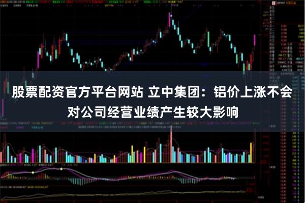 股票配资官方平台网站 立中集团：铝价上涨不会对公司经营业绩产生较大影响
