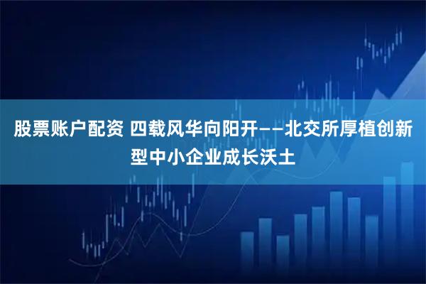 股票账户配资 四载风华向阳开——北交所厚植创新型中小企业成长沃土
