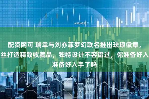 配资网可 瑞幸与刘亦菲梦幻联名推出珐琅徽章，专为粉丝打造精致收藏品，独特设计不容错过，你准备好入手了吗