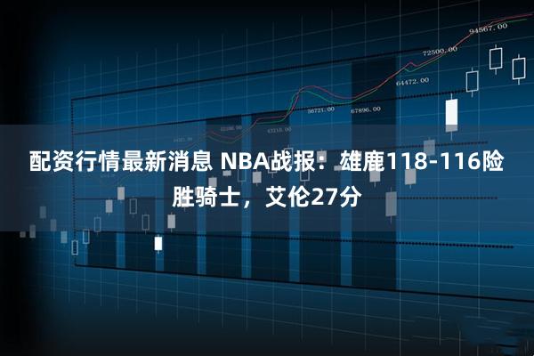 配资行情最新消息 NBA战报：雄鹿118-116险胜骑士，艾伦27分