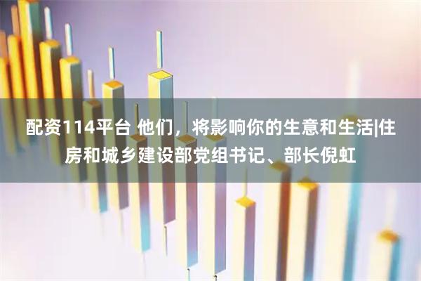 配资114平台 他们，将影响你的生意和生活|住房和城乡建设部党组书记、部长倪虹