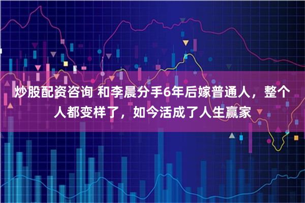 炒股配资咨询 和李晨分手6年后嫁普通人，整个人都变样了，如今活成了人生赢家