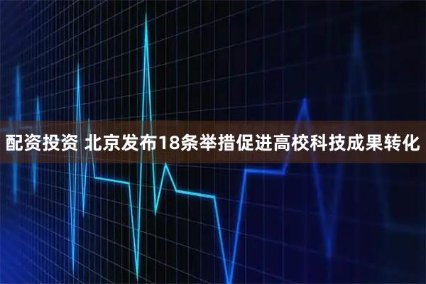 配资投资 北京发布18条举措促进高校科技成果转化