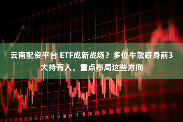 云南配资平台 ETF成新战场？多位牛散跻身前3大持有人，重点布局这些方向
