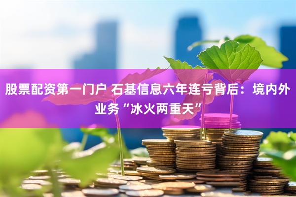 股票配资第一门户 石基信息六年连亏背后:境内外业务“冰火两重天”