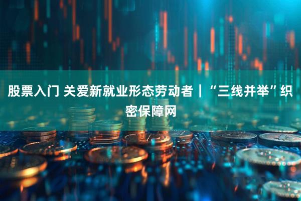 股票入门 关爱新就业形态劳动者|“三线并举”织密保障网