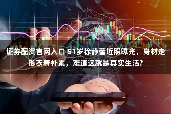 证券配资官网入口 51岁徐静蕾近照曝光，身材走形衣着朴素，难道这就是真实生活?