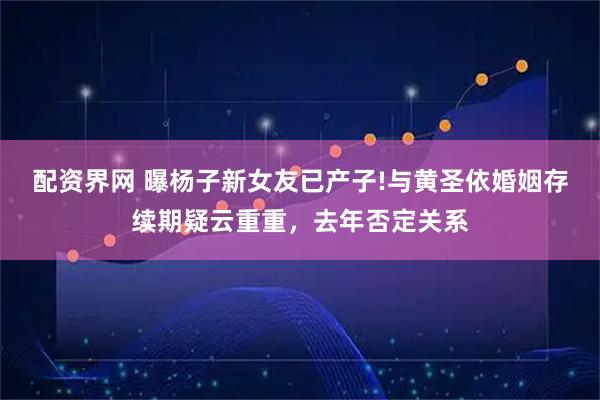 配资界网 曝杨子新女友已产子!与黄圣依婚姻存续期疑云重重，去年否定关系