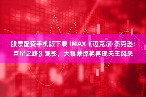 股票配资手机版下载 IMAX《迈克尔·杰克逊：巨星之路》观影，大银幕惊艳再现天王风采