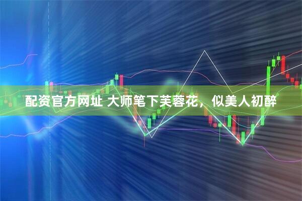 配资官方网址 大师笔下芙蓉花，似美人初醉