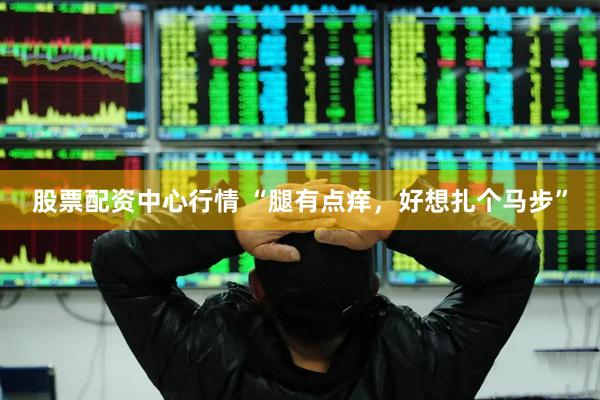 股票配资中心行情 “腿有点痒，好想扎个马步”