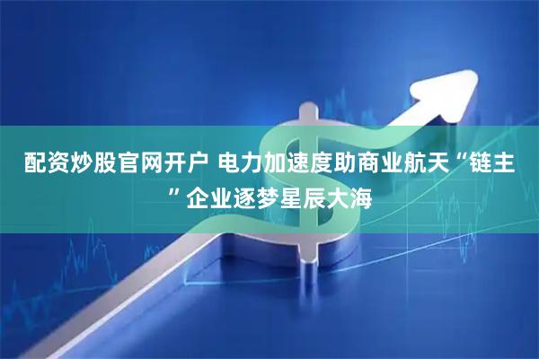 配资炒股官网开户 电力加速度助商业航天“链主”企业逐梦星辰大海