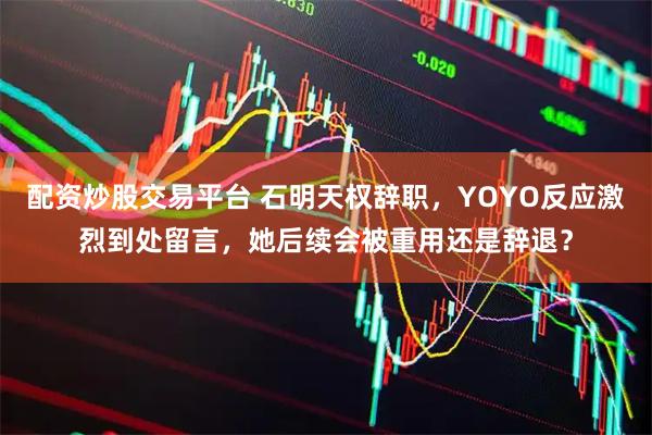 配资炒股交易平台 石明天权辞职，YOYO反应激烈到处留言，她后续会被重用还是辞退？