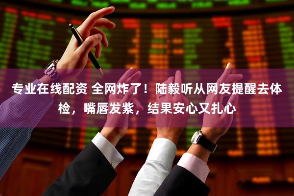 专业在线配资 全网炸了！陆毅听从网友提醒去体检，嘴唇发紫，结果安心又扎心