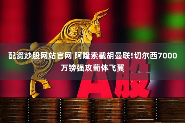 配资炒股网站官网 阿隆索截胡曼联!切尔西7000万镑强攻葡体飞翼