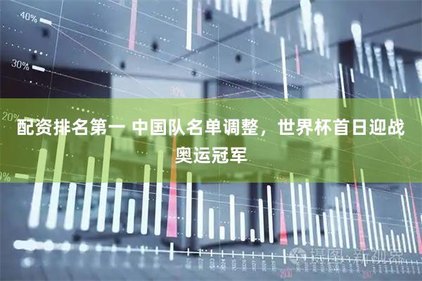 配资排名第一 中国队名单调整，世界杯首日迎战奥运冠军