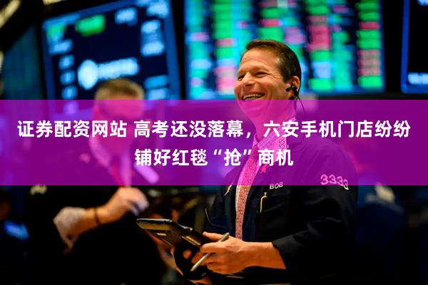 证券配资网站 高考还没落幕，六安手机门店纷纷铺好红毯“抢”商机
