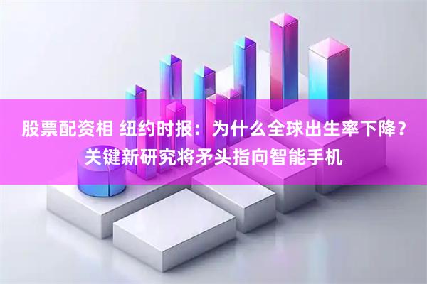 股票配资相 纽约时报:为什么全球出生率下降?关键新研究将矛头指向智能手机
